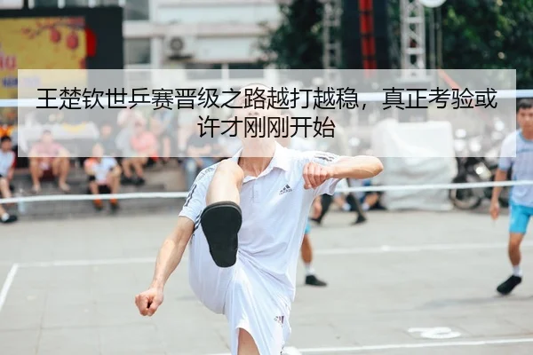 王楚钦世乒赛晋级之路越打越稳，真正考验或许才刚刚开始（fbtiyu）